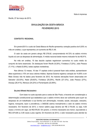 Nota à imprensa

Recife, 07 de março de 2013.


                                DIVULGAÇÃO DA CESTA BÁSICA
                                                               2013
                                                     FEVEREIRO 2013




       CONTEXTO REGIONAL



       Em janeiro/2013 o custo da Cesta Básica do Recife apresentou variação positiva de 8,35% no
mês em análise, o que representou um aumento de R$ 21,49.

       O valor da cesta em janeiro atingiu R$ 278,92, comprometendo 44,72% do salário mínimo
líquido só com as despesas de alimentação. A média nacional deste mesmo indicador foi de 46,91%.

       No mês em análise, 15 das dezoito capitais registraram aumentos no custo médio do
conjunto de bens essenciais. Os destaques foram Recife (8,35%), Fortaleza (7,22%), João Pessoa
(7,11%) e Natal (5,09%), todas capitais nordestinas.

       Nos últimos 12 meses, 16 das 17 capitais onde é possivel fazer esta análise, apresentaram
altas superiores a 15% em seus valores médios. Apenas Goiania registrou variação de 14,06% e em
Mato Grosso não há dados para fevereiro de 2012. As maiores elevações foram observadas em
Salvador (32,03%), Natal (29,82%), Fortaleza (29,29%), Recife (27,12%), João Pessoa (27%),
Aracaju (26,41%), Manaus (24,22%) e Florianópolis (22,89%).



       SALÁRIO MÍNIMO NECESSÁRIO

              Com base no custo apurado para a cesta de São Paulo, e levando em consideração a
determinação constitucional que estabelece que o salário mínimo deve ser suficiente para suprir as
despesas de um trabalhador e sua família com alimentação, moradia, saúde, educação, vestuário,
higiene, transporte, lazer e previdência, o DIEESE estima mensalmente o valor do salário mínimo
necessário. Em fevereiro de 2013, o menor salário pago deveria ser R$ 2.743,69, ou seja, 4,05
vezes o mínimo em vigor, de R$ 678,00. Em janeiro, o mínimo necessário era menor, equivalendo a
R$ 2.674,88 ou 3,95 vezes o piso vigente. Em fevereiro de 2012, o valor necessário para atender às

                                                                                                                           1
                                         ESCRITÓRIO REGIONAL DE PERNAMBUCO
                        Edifício Círculo Católico – Rua do Riachuelo, no. 105, salas 1021/1023 – Boa Vista
                                            CEP 50.050 – 400 Fone: (81) 9248-5066
                              www.dieese.org.br - erpe@dieese.org.br - CNPJ 60.964.996.0012/30
 