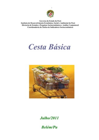 i




                       Governo do Estado do Pará
Instituto de Desenvolvimento Econômico, Social e Ambiental do Pará
 Diretoria de Estudos e Pesquisas Socioeconômicos e Análise Conjuntural
         Coordenadoria do Núcleo de Indicadores Socioeconômicos




        Cesta Básica




                       Julho/2011

                         Belém/Pa
 