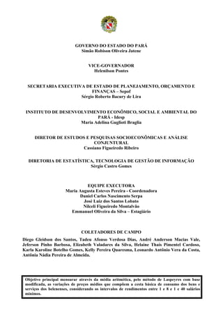 GOVERNO DO ESTADO DO PARÁ
                              Simão Robison Oliveira Jatene


                                   VICE-GOVERNADOR
                                     Helenilson Pontes


  SECRETARIA EXECUTIVA DE ESTADO DE PLANEJAMENTO, ORÇAMENTO E
                          FINANÇAS – Sepof
                     Sérgio Roberto Bacury de Lira


 INSTITUTO DE DESENVOLVIMENTO ECONÔMICO, SOCIAL E AMBIENTAL DO
                            PARÁ - Idesp
                     Maria Adelina Guglioti Braglia


      DIRETOR DE ESTUDOS E PESQUISAS SOCIOECONÔMICAS E ANÁLISE
                            CONJUNTURAL
                       Cassiano Figueiredo Ribeiro

  DIRETORIA DE ESTATÍSTICA, TECNOLOGIA DE GESTÃO DE INFORMAÇÃO
                         Sérgio Castro Gomes



                                 EQUIPE EXECUTORA
                       Maria Augusta Esteves Pereira - Coordenadora
                             Daniel Carlos Nascimento Serpa
                               José Luiz dos Santos Lobato
                               Nilceli Figueiredo Montalvão
                         Emmanuel Oliveira da Silva – Estagiário



                               COLETADORES DE CAMPO
Diego Gleidson dos Santos, Tadeu Afonso Verdosa Dias, André Anderson Macias Vale,
Jeferson Pinho Barbosa, Elizabeth Valadares da Silva, Helaine Thaís Pimentel Cardoso,
Karla Karoline Botelho Gomes, Kelly Pereira Quaresma, Leonardo Antônio Vera da Costa,
Antônia Nádia Pereira de Almeida.




 Objetivo principal mensurar através da média aritmética, pelo método de Laspeyres com base
 modificada, as variações de preços médios que compõem a cesta básica de consumo dos bens e
 serviços dos belenenses, considerando os intervalos de rendimentos entre 1 e 8 e 1 e 40 salários
 mínimos.
 