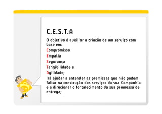 C.E.S.T.A
O objetivo é auxiliar a criação de um serviço com
base em:
Compromisso
Empatia
Segurança
Tangibilidade e
Agilidade;
Irá ajudar a entender as premissas que não podem
faltar na construção dos serviços da sua Companhia
e a direcionar o fortalecimento da sua promessa de
entrega;
 