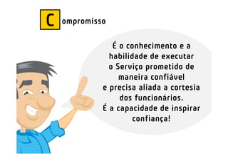 C   ompromisso

                É o conhecimento e a
               habilidade de executar
               o Serviço prometido de
                  maneira confiável
             e precisa aliada a cortesia
                  dos funcionários.
             É a capacidade de inspirar
                      confiança!
 