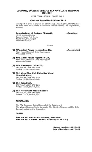CUSTOMS, EXCISE & SERVICE TAX APPELLATE TRIBUNAL
MUMBAI
WEST ZONAL BENCH - COURT NO. 1
Customs Appeal No. 87758 of 2017
(Arising out of Order–in-Original No. 12/KVSS(12) ADG(ADJ.)/DRI, MUMBAI/2017-
18 dated 22.08.2017 passed by Additional Director General, DRI (Adjudication),
Mumbai)
Commissioner of Customs (Import), …Appellant
NS-III, Jawaharlal Nehru
Customs House, Post-Sheva,
Taluka-Uran, Dist.-Raigad,
Mharashtra-400707
VERSUS
(1) M/s. Adani Power Maharashtra Ltd. …Respondent
Adani House, Mithakhali Circle, Navrangpura,
Ahmedabad-380009.
(2) M/s. Adani Power Rajasthan Ltd.,
Adani House, Mithakhali Circle, Navrangpura,
Ahmedabad-380009.
(3) M/s. Electrogen Infra FZE,
SAIF Plus, R4, 38/A, SAIF Zone,
P.O.Box 122528, Sharjah, UAE.
(4) Shri Vinod Shantilal Shah alias Vinod
Shantilal Adani,
SAIF Plus, R4, 38/A, SAIF Zone,
P.O.Box 122528, Sharjah, UAE.
(5) Shri Jatin Shah,
SAIF Plus, R4, 38/A, SAIF Zone,
P.O.Box 122528, Sharjah, UAE.
(6) Shri Moreshwar Vasant Rabade,
SAIF Plus, R4, 38/A, SAIF Zone,
P.O.Box 122528, Sharjah, UAE.
APPEARANCE:
Shri PRV Ramanan, Special Counsel of the Department
Shri Vikram Nankani, Senior Advocate, Shri Jitendra Motwani and Ms. Shilpi
Jain, Advocates for the Respondent
CORAM:
HON’BLE MR. JUSTICE DILIP GUPTA, PRESIDENT
HON’BLE MR. P. ANJANI KUMAR, MEMBER (TECHNICAL)
Date of Hearing: 14.02.2022
Date of Decision: 18.07.2022
 
