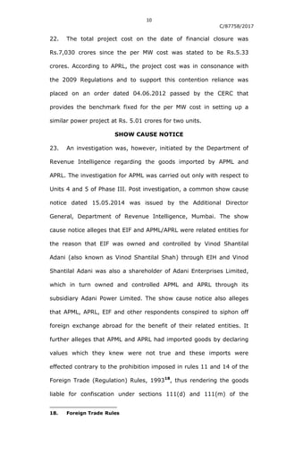 10
C/87758/2017
22. The total project cost on the date of financial closure was
Rs.7,030 crores since the per MW cost was stated to be Rs.5.33
crores. According to APRL, the project cost was in consonance with
the 2009 Regulations and to support this contention reliance was
placed on an order dated 04.06.2012 passed by the CERC that
provides the benchmark fixed for the per MW cost in setting up a
similar power project at Rs. 5.01 crores for two units.
SHOW CAUSE NOTICE
23. An investigation was, however, initiated by the Department of
Revenue Intelligence regarding the goods imported by APML and
APRL. The investigation for APML was carried out only with respect to
Units 4 and 5 of Phase III. Post investigation, a common show cause
notice dated 15.05.2014 was issued by the Additional Director
General, Department of Revenue Intelligence, Mumbai. The show
cause notice alleges that EIF and APML/APRL were related entities for
the reason that EIF was owned and controlled by Vinod Shantilal
Adani (also known as Vinod Shantilal Shah) through EIH and Vinod
Shantilal Adani was also a shareholder of Adani Enterprises Limited,
which in turn owned and controlled APML and APRL through its
subsidiary Adani Power Limited. The show cause notice also alleges
that APML, APRL, EIF and other respondents conspired to siphon off
foreign exchange abroad for the benefit of their related entities. It
further alleges that APML and APRL had imported goods by declaring
values which they knew were not true and these imports were
effected contrary to the prohibition imposed in rules 11 and 14 of the
Foreign Trade (Regulation) Rules, 199318
, thus rendering the goods
liable for confiscation under sections 111(d) and 111(m) of the
18. Foreign Trade Rules
 