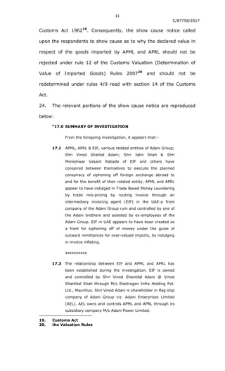 11
C/87758/2017
Customs Act 196219
. Consequently, the show cause notice called
upon the respondents to show cause as to why the declared value in
respect of the goods imported by APML and APRL should not be
rejected under rule 12 of the Customs Valuation (Determination of
Value of Imported Goods) Rules 200720
and should not be
redetermined under rules 4/9 read with section 14 of the Customs
Act.
24. The relevant portions of the show cause notice are reproduced
below:
“17.0 SUMMARY OF INVESTIGATION
From the foregoing investigation, it appears that:-
17.1 APML, APRL & EIF, various related entities of Adani Group;
Shri Vinod Shatilal Adani; Shri Jatin Shah & Shri
Moreshwar Vasant Rabade of EIF and others have
conspired between themselves to execute the planned
conspiracy of siphoning off foreign exchange abroad to
and for the benefit of their related entity. APML and APRL
appear to have indulged in Trade Based Money Laundering
by trade mis-pricing by routing invoice through an
intermediary invoicing agent (EIF) in the UAE-a front
company of the Adani Group rum and controlled by one of
the Adani brothers and assisted by ex-employees of the
Adani Group. EIF in UAE appears to have been created as
a front for siphoning off of money under the guise of
outward remittances for over-valued imports, by indulging
in invoice inflating.
xxxxxxxxxx
17.3 The relationship between EIF and APML and APRL has
been established during the investigation. EIF is owned
and controlled by Shri Vinod Shantilal Adani @ Vinod
Shantilal Shah through M/s Electrogen Infra Holding Pvt.
Ltd., Mauritius. Shri Vinod Adani is shareholder in flag ship
company of Adani Group viz. Adani Enterprises Limited
(AEL). AEL owns and controls APML and APRL through its
subsidiary company M/s Adani Power Limited.
19. Customs Act
20. the Valuation Rules
 
