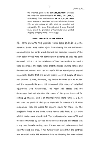 15
C/87758/2017
the imported goods is Rs. 3187,61,03,936/-, whereas
the same have been invoiced at Rs. 7161, 73,17,119/-,
thus leading to an over-valuation Rs. 3974,12,13,183/-
which appears to have been siphoned off abroad through
EIF, an intermediary at UAE, which is controlled and
managed by Shri Vinod Shantilal Adani @ Vinod Shantilal
Shah, one of the promoters of Adani Enterprises Limited
(flagship company of the Adani Group).”
REPLY TO SHOW CAUSE NOTICE
25. APML and APRL filed separate replies dated 25.11.2016 to the
aforesaid show cause notice. Apart from stating that the documents
obtained from the banks which formed the basis for issuance of the
show cause notice were not admissible in evidence as they had been
obtained contrary to the provisions of law, submissions on merits
were also made. The reply states that the Notice Inviting Tender and
the contract entered with the successful bidder would prove beyond
reasonable doubts that the power project covered supply of goods
and services. It was, therefore, required to be dealt with as an EPC
and the respondents were not concerned with prices of individual
equipments and machineries. The reply also states that the
department had not disputed the value of the goods imported for
setting up Phases I and II of Thermal Power Plant (Units 1, 2 & 3)
and that the prices of the goods imported for Phases I & II were
comparable with the prices for imports made for Phase III. The
allegation made in the show cause notice that APML & EIF were
related parties was also denied. The relationship between APRL and
the consortium led by EIF was also denied and it was also stated that
in any case the relationship, even if it was assumed to be correct, had
not influenced the price. It has further been stated that the contract
was awarded to the EIF led consortium by following the International
 