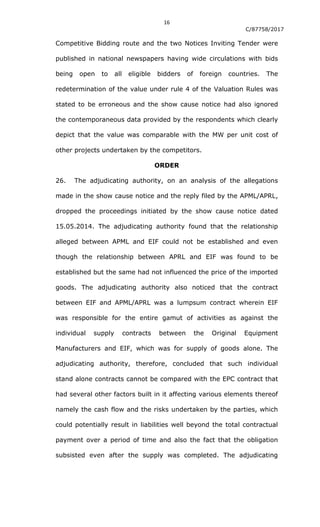 16
C/87758/2017
Competitive Bidding route and the two Notices Inviting Tender were
published in national newspapers having wide circulations with bids
being open to all eligible bidders of foreign countries. The
redetermination of the value under rule 4 of the Valuation Rules was
stated to be erroneous and the show cause notice had also ignored
the contemporaneous data provided by the respondents which clearly
depict that the value was comparable with the MW per unit cost of
other projects undertaken by the competitors.
ORDER
26. The adjudicating authority, on an analysis of the allegations
made in the show cause notice and the reply filed by the APML/APRL,
dropped the proceedings initiated by the show cause notice dated
15.05.2014. The adjudicating authority found that the relationship
alleged between APML and EIF could not be established and even
though the relationship between APRL and EIF was found to be
established but the same had not influenced the price of the imported
goods. The adjudicating authority also noticed that the contract
between EIF and APML/APRL was a lumpsum contract wherein EIF
was responsible for the entire gamut of activities as against the
individual supply contracts between the Original Equipment
Manufacturers and EIF, which was for supply of goods alone. The
adjudicating authority, therefore, concluded that such individual
stand alone contracts cannot be compared with the EPC contract that
had several other factors built in it affecting various elements thereof
namely the cash flow and the risks undertaken by the parties, which
could potentially result in liabilities well beyond the total contractual
payment over a period of time and also the fact that the obligation
subsisted even after the supply was completed. The adjudicating
 