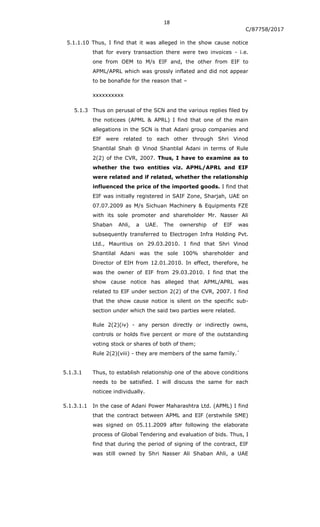 18
C/87758/2017
5.1.1.10 Thus, I find that it was alleged in the show cause notice
that for every transaction there were two invoices - i.e.
one from OEM to M/s EIF and, the other from EIF to
APML/APRL which was grossly inflated and did not appear
to be bonafide for the reason that –
xxxxxxxxxx
5.1.3 Thus on perusal of the SCN and the various replies filed by
the noticees (APML & APRL) I find that one of the main
allegations in the SCN is that Adani group companies and
EIF were related to each other through Shri Vinod
Shantilal Shah @ Vinod Shantilal Adani in terms of Rule
2(2) of the CVR, 2007. Thus, I have to examine as to
whether the two entities viz. APML/APRL and EIF
were related and if related, whether the relationship
influenced the price of the imported goods. I find that
EIF was initially registered in SAIF Zone, Sharjah, UAE on
07.07.2009 as M/s Sichuan Machinery & Equipments FZE
with its sole promoter and shareholder Mr. Nasser Ali
Shaban Ahli, a UAE. The ownership of EIF was
subsequently transferred to Electrogen Infra Holding Pvt.
Ltd., Mauritius on 29.03.2010. I find that Shri Vinod
Shantilal Adani was the sole 100% shareholder and
Director of EIH from 12.01.2010. In effect, therefore, he
was the owner of EIF from 29.03.2010. I find that the
show cause notice has alleged that APML/APRL was
related to EIF under section 2(2) of the CVR, 2007. I find
that the show cause notice is silent on the specific sub-
section under which the said two parties were related.
Rule 2(2)(iv) - any person directly or indirectly owns,
controls or holds five percent or more of the outstanding
voting stock or shares of both of them;
Rule 2(2)(viii) - they are members of the same family.`
5.1.3.1 Thus, to establish relationship one of the above conditions
needs to be satisfied. I will discuss the same for each
noticee individually.
5.1.3.1.1 In the case of Adani Power Maharashtra Ltd. (APML) I find
that the contract between APML and EIF (erstwhile SME)
was signed on 05.11.2009 after following the elaborate
process of Global Tendering and evaluation of bids. Thus, I
find that during the period of signing of the contract, EIF
was still owned by Shri Nasser Ali Shaban Ahli, a UAE
 