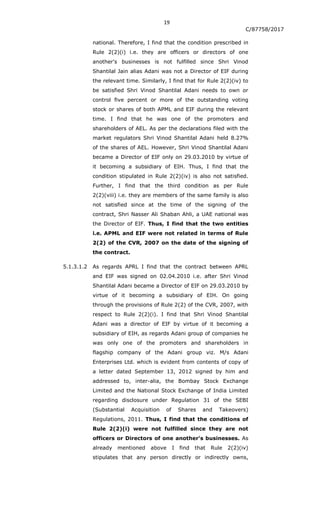 19
C/87758/2017
national. Therefore, I find that the condition prescribed in
Rule 2(2)(i) i.e. they are officers or directors of one
another's businesses is not fulfilled since Shri Vinod
Shantilal Jain alias Adani was not a Director of EIF during
the relevant time. Similarly, I find that for Rule 2(2)(iv) to
be satisfied Shri Vinod Shantilal Adani needs to own or
control five percent or more of the outstanding voting
stock or shares of both APML and EIF during the relevant
time. I find that he was one of the promoters and
shareholders of AEL. As per the declarations filed with the
market regulators Shri Vinod Shantilal Adani held 8.27%
of the shares of AEL. However, Shri Vinod Shantilal Adani
became a Director of EIF only on 29.03.2010 by virtue of
it becoming a subsidiary of EIH. Thus, I find that the
condition stipulated in Rule 2(2)(iv) is also not satisfied.
Further, I find that the third condition as per Rule
2(2)(viii) i.e. they are members of the same family is also
not satisfied since at the time of the signing of the
contract, Shri Nasser Ali Shaban Ahli, a UAE national was
the Director of EIF. Thus, I find that the two entities
i.e. APML and EIF were not related in terms of Rule
2(2) of the CVR, 2007 on the date of the signing of
the contract.
5.1.3.1.2 As regards APRL I find that the contract between APRL
and EIF was signed on 02.04.2010 i.e. after Shri Vinod
Shantilal Adani became a Director of EIF on 29.03.2010 by
virtue of it becoming a subsidiary of EIH. On going
through the provisions of Rule 2(2) of the CVR, 2007, with
respect to Rule 2(2)(i). I find that Shri Vinod Shantilal
Adani was a director of EIF by virtue of it becoming a
subsidiary of EIH, as regards Adani group of companies he
was only one of the promoters and shareholders in
flagship company of the Adani group viz. M/s Adani
Enterprises Ltd. which is evident from contents of copy of
a letter dated September 13, 2012 signed by him and
addressed to, inter-alia, the Bombay Stock Exchange
Limited and the National Stock Exchange of India Limited
regarding disclosure under Regulation 31 of the SEBI
(Substantial Acquisition of Shares and Takeovers)
Regulations, 2011. Thus, I find that the conditions of
Rule 2(2)(i) were not fulfilled since they are not
officers or Directors of one another's businesses. As
already mentioned above I find that Rule 2(2)(iv)
stipulates that any person directly or indirectly owns,
 