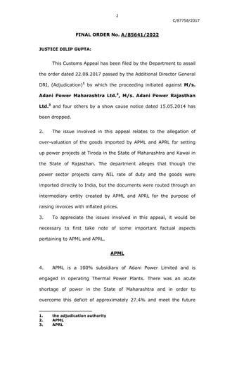 2
C/87758/2017
FINAL ORDER No. A/85641/2022
JUSTICE DILIP GUPTA:
This Customs Appeal has been filed by the Department to assail
the order dated 22.08.2017 passed by the Additional Director General
DRI, (Adjudication)1
by which the proceeding initiated against M/s.
Adani Power Maharashtra Ltd.2
, M/s. Adani Power Rajasthan
Ltd.3
and four others by a show cause notice dated 15.05.2014 has
been dropped.
2. The issue involved in this appeal relates to the allegation of
over-valuation of the goods imported by APML and APRL for setting
up power projects at Tiroda in the State of Maharashtra and Kawai in
the State of Rajasthan. The department alleges that though the
power sector projects carry NIL rate of duty and the goods were
imported directly to India, but the documents were routed through an
intermediary entity created by APML and APRL for the purpose of
raising invoices with inflated prices.
3. To appreciate the issues involved in this appeal, it would be
necessary to first take note of some important factual aspects
pertaining to APML and APRL.
APML
4. APML is a 100% subsidiary of Adani Power Limited and is
engaged in operating Thermal Power Plants. There was an acute
shortage of power in the State of Maharashtra and in order to
overcome this deficit of approximately 27.4% and meet the future
1. the adjudication authority
2. APML
3. APRL
 