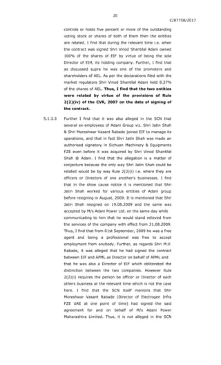 20
C/87758/2017
controls or holds five percent or more of the outstanding
voting stock or shares of both of them then the entities
are related. I find that during the relevant time i.e. when
the contract was signed Shri Vinod Shantilal Adani owned
100% of the shares of EIF by virtue of being the sole
Director of EIH, its holding company. Further, I find that
as discussed supra he was one of the promoters and
shareholders of AEL. As per the declarations filed with the
market regulators Shri Vinod Shantilal Adani held 8.27%
of the shares of AEL. Thus, I find that the two entities
were related by virtue of the provisions of Rule
2(2)(iv) of the CVR, 2007 on the date of signing of
the contract.
5.1.3.3 Further I find that it was also alleged in the SCN that
several ex-employees of Adani Group viz. Shri Jatin Shah
& Shri Moreshwar Vasant Rabade joined EIF to manage its
operations, and that in fact Shri Jatin Shah was made an
authorised signatory in Sichuan Machinery & Equipments
FZE even before it was acquired by Shri Vinod Shantilal
Shah @ Adani. I find that the allegation is a matter of
conjecture because the only way Shri Jatin Shah could be
related would be by way Rule 2(2)(i) i.e. where they are
officers or Directors of one another's businesses. I find
that in the show cause notice it is mentioned that Shri
Jatin Shah worked for various entities of Adani group
before resigning in August, 2009. It is mentioned that Shri
Jatin Shah resigned on 19.08.2009 and the same was
accepted by M/s Adani Power Ltd. on the same day while
communicating to him that he would stand relieved from
the services of the company with effect from 31.08.2009.
Thus, I find that from 01st September, 2009 he was a free
agent and being a professional was free to accept
employment from anybody. Further, as regards Shri M.V.
Rabade, it was alleged that he had signed the contract
between EIF and APML as Director on behalf of APML and
that he was also a Director of EIF which obliterated the
distinction between the two companies. However Rule
2(2)(i) requires the person be officer or Director of each
others business at the relevant time which is not the case
here. I find that the SCN itself menions that Shri
Moreshwar Vasant Rabade (Director of Electrogen Infra
FZE UAE at one point of time) had signed the said
agreement for and on behalf of M/s Adani Power
Maharashtra Limited. Thus, it is not alleged in the SCN
 