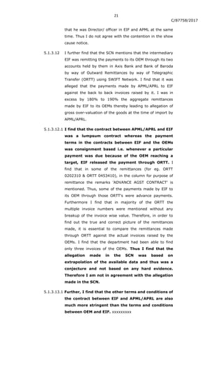 21
C/87758/2017
that he was Director/ officer in EIF and APML at the same
time. Thus I do not agree with the contention in the show
cause notice.
5.1.3.12 I further find that the SCN mentions that the intermediary
EIF was remitting the payments to its OEM through its two
accounts held by them in Axis Bank and Bank of Baroda
by way of Outward Remittances by way of Telegraphic
Transfer (ORTT) using SWIFT Network. I find that it was
alleged that the payments made by APML/APRL to EIF
against the back to back invoices raised by it. I was in
excess by 180% to 190% the aggregate remittances
made by EIF to its OEMs thereby leading to allegation of
gross over-valuation of the goods at the time of import by
APML/APRL.
5.1.3.12.1 I find that the contract between APML/APRL and EIF
was a lumpsum contract whereas the payment
terms in the contracts between EIF and the OEMs
was consignment based i.e. whenever a particular
payment was due because of the OEM reaching a
target, EIF released the payment through ORTT. I
find that in some of the remittances (for eg. ORTT
0202310 & ORTT 0453410), in the column for purpose of
remittance the remarks 'ADVANCE AGST CONTRACT' is
mentioned. Thus, some of the payments made by EIF to
its OEM through those ORTT's were advance payments.
Furthermore I find that in majority of the ORTT the
multiple invoice numbers were mentioned without any
breakup of the invoice wise value. Therefore, in order to
find out the true and correct picture of the remittances
made, it is essential to compare the remittances made
through ORTT against the actual invoices raised by the
OEMs. I find that the department had been able to find
only three invoices of the OEMs. Thus I find that the
allegation made in the SCN was based on
extrapolation of the available data and thus was a
conjecture and not based on any hard evidence.
Therefore I am not in agreement with the allegation
made in the SCN.
5.1.3.13.1 Further, I find that the other terms and conditions of
the contract between EIF and APML/APRL are also
much more stringent than the terms and conditions
between OEM and EIF. xxxxxxxxx
 