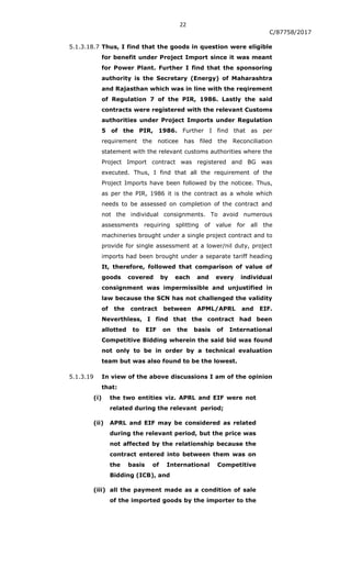 22
C/87758/2017
5.1.3.18.7 Thus, I find that the goods in question were eligible
for benefit under Project Import since it was meant
for Power Plant. Further I find that the sponsoring
authority is the Secretary (Energy) of Maharashtra
and Rajasthan which was in line with the reqirement
of Regulation 7 of the PIR, 1986. Lastly the said
contracts were registered with the relevant Customs
authorities under Project Imports under Regulation
5 of the PIR, 1986. Further I find that as per
requirement the noticee has filed the Reconciliation
statement with the relevant customs authorities where the
Project Import contract was registered and BG was
executed. Thus, I find that all the requirement of the
Project Imports have been followed by the noticee. Thus,
as per the PIR, 1986 it is the contract as a whole which
needs to be assessed on completion of the contract and
not the individual consignments. To avoid numerous
assessments requiring splitting of value for all the
machineries brought under a single project contract and to
provide for single assessment at a lower/nil duty, project
imports had been brought under a separate tariff heading
It, therefore, followed that comparison of value of
goods covered by each and every individual
consignment was impermissible and unjustified in
law because the SCN has not challenged the validity
of the contract between APML/APRL and EIF.
Neverthless, I find that the contract had been
allotted to EIF on the basis of International
Competitive Bidding wherein the said bid was found
not only to be in order by a technical evaluation
team but was also found to be the lowest.
5.1.3.19 In view of the above discussions I am of the opinion
that:
(i) the two entities viz. APRL and EIF were not
related during the relevant period;
(ii) APRL and EIF may be considered as related
during the relevant period, but the price was
not affected by the relationship because the
contract entered into between them was on
the basis of International Competitive
Bidding (ICB), and
(iii) all the payment made as a condition of sale
of the imported goods by the importer to the
 
