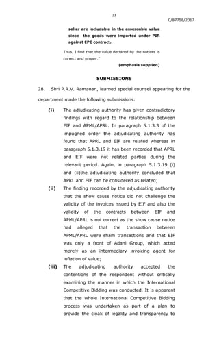 23
C/87758/2017
seller are includable in the assessable value
since the goods were imported under PIR
against EPC contract.
Thus, I find that the value declared by the notices is
correct and proper.”
(emphasis supplied)
SUBMISSIONS
28. Shri P.R.V. Ramanan, learned special counsel appearing for the
department made the following submissions:
(i) The adjudicating authority has given contradictory
findings with regard to the relationship between
EIF and APML/APRL. In paragraph 5.1.3.3 of the
impugned order the adjudicating authority has
found that APRL and EIF are related whereas in
paragraph 5.1.3.19 it has been recorded that APRL
and EIF were not related parties during the
relevant period. Again, in paragraph 5.1.3.19 (i)
and (ii)the adjudicating authority concluded that
APRL and EIF can be considered as related;
(ii) The finding recorded by the adjudicating authority
that the show cause notice did not challenge the
validity of the invoices issued by EIF and also the
validity of the contracts between EIF and
APML/APRL is not correct as the show cause notice
had alleged that the transaction between
APML/APRL were sham transactions and that EIF
was only a front of Adani Group, which acted
merely as an intermediary invoicing agent for
inflation of value;
(iii) The adjudicating authority accepted the
contentions of the respondent without critically
examining the manner in which the International
Competitive Bidding was conducted. It is apparent
that the whole International Competitive Bidding
process was undertaken as part of a plan to
provide the cloak of legality and transparency to
 