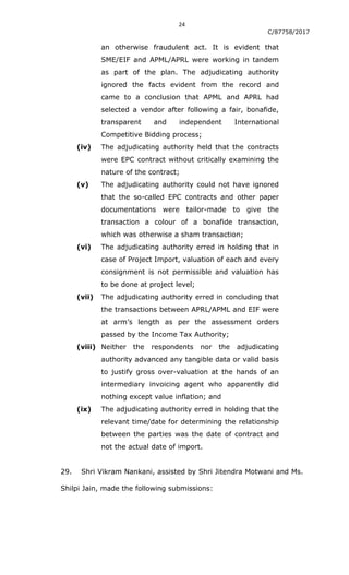 24
C/87758/2017
an otherwise fraudulent act. It is evident that
SME/EIF and APML/APRL were working in tandem
as part of the plan. The adjudicating authority
ignored the facts evident from the record and
came to a conclusion that APML and APRL had
selected a vendor after following a fair, bonafide,
transparent and independent International
Competitive Bidding process;
(iv) The adjudicating authority held that the contracts
were EPC contract without critically examining the
nature of the contract;
(v) The adjudicating authority could not have ignored
that the so-called EPC contracts and other paper
documentations were tailor-made to give the
transaction a colour of a bonafide transaction,
which was otherwise a sham transaction;
(vi) The adjudicating authority erred in holding that in
case of Project Import, valuation of each and every
consignment is not permissible and valuation has
to be done at project level;
(vii) The adjudicating authority erred in concluding that
the transactions between APRL/APML and EIF were
at arm‟s length as per the assessment orders
passed by the Income Tax Authority;
(viii) Neither the respondents nor the adjudicating
authority advanced any tangible data or valid basis
to justify gross over-valuation at the hands of an
intermediary invoicing agent who apparently did
nothing except value inflation; and
(ix) The adjudicating authority erred in holding that the
relevant time/date for determining the relationship
between the parties was the date of contract and
not the actual date of import.
29. Shri Vikram Nankani, assisted by Shri Jitendra Motwani and Ms.
Shilpi Jain, made the following submissions:
 