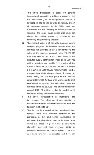 25
C/87758/2017
(i) The whole transaction is based on genuine
international competitive bidding process. In fact
the notice inviting tender was published in various
newspapers and as the bid was for turnkey project
at lumpsum amount, APML/ APRL were not
concerned with the break-up of individual items or
services. The show cause notice also does not
allege the validity and/or correctness of the
tendering and/or bidding process;
(ii) The contract price is at par with statutory norms
and peer projects. The contract value at which the
contract was awarded to EIF is comparable to the
value of the previous contract dated 28.02.2008
that was awarded to SCMEC. The value of the
disputed supply contract for Phase-III is USD 736
million, which is comparable to the value of the
contract dated 28.02.2008 with SCMEC for Phases
I & II which is USD 999.90 million. Phase I and II
covered three Units whereas Phase III covers two
Units. Thus, the pro rata price of the contract
dated 28.02.2008 for two units works out to USD
666 million, as against USD 736 million under the
contract dated 05.11.2009. The price difference of
around USD 70 million is due to market price
escalation during these twenty months;
(iii) The entire investigation is incomplete and
inconsistent. The allegation of overvaluation is
based on half-baked information received from the
banks in relation to EIF;
(iv) The documents adduced by the department from
foreign banks were obtained contrary to the
provisions of law and hence inadmissible as
evidence. The allegations raised in the show cause
notice are based on photocopies of documents
allegedly recovered from overseas banks or
overseas branches of Indian banks. The said
documents are not authenticated and have not
 