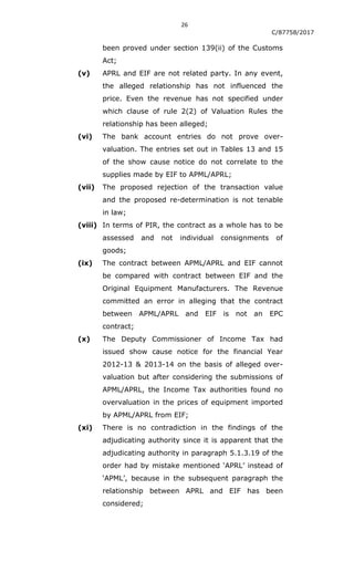 26
C/87758/2017
been proved under section 139(ii) of the Customs
Act;
(v) APRL and EIF are not related party. In any event,
the alleged relationship has not influenced the
price. Even the revenue has not specified under
which clause of rule 2(2) of Valuation Rules the
relationship has been alleged;
(vi) The bank account entries do not prove over-
valuation. The entries set out in Tables 13 and 15
of the show cause notice do not correlate to the
supplies made by EIF to APML/APRL;
(vii) The proposed rejection of the transaction value
and the proposed re-determination is not tenable
in law;
(viii) In terms of PIR, the contract as a whole has to be
assessed and not individual consignments of
goods;
(ix) The contract between APML/APRL and EIF cannot
be compared with contract between EIF and the
Original Equipment Manufacturers. The Revenue
committed an error in alleging that the contract
between APML/APRL and EIF is not an EPC
contract;
(x) The Deputy Commissioner of Income Tax had
issued show cause notice for the financial Year
2012-13 & 2013-14 on the basis of alleged over-
valuation but after considering the submissions of
APML/APRL, the Income Tax authorities found no
overvaluation in the prices of equipment imported
by APML/APRL from EIF;
(xi) There is no contradiction in the findings of the
adjudicating authority since it is apparent that the
adjudicating authority in paragraph 5.1.3.19 of the
order had by mistake mentioned „APRL‟ instead of
„APML‟, because in the subsequent paragraph the
relationship between APRL and EIF has been
considered;
 