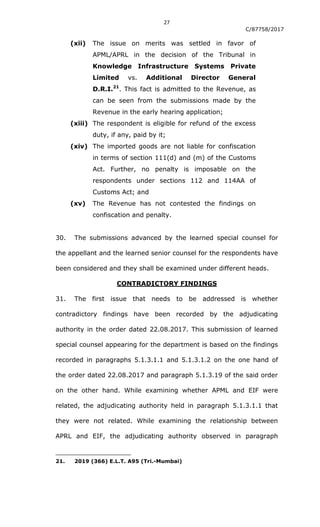 27
C/87758/2017
(xii) The issue on merits was settled in favor of
APML/APRL in the decision of the Tribunal in
Knowledge Infrastructure Systems Private
Limited vs. Additional Director General
D.R.I.21
. This fact is admitted to the Revenue, as
can be seen from the submissions made by the
Revenue in the early hearing application;
(xiii) The respondent is eligible for refund of the excess
duty, if any, paid by it;
(xiv) The imported goods are not liable for confiscation
in terms of section 111(d) and (m) of the Customs
Act. Further, no penalty is imposable on the
respondents under sections 112 and 114AA of
Customs Act; and
(xv) The Revenue has not contested the findings on
confiscation and penalty.
30. The submissions advanced by the learned special counsel for
the appellant and the learned senior counsel for the respondents have
been considered and they shall be examined under different heads.
CONTRADICTORY FINDINGS
31. The first issue that needs to be addressed is whether
contradictory findings have been recorded by the adjudicating
authority in the order dated 22.08.2017. This submission of learned
special counsel appearing for the department is based on the findings
recorded in paragraphs 5.1.3.1.1 and 5.1.3.1.2 on the one hand of
the order dated 22.08.2017 and paragraph 5.1.3.19 of the said order
on the other hand. While examining whether APML and EIF were
related, the adjudicating authority held in paragraph 5.1.3.1.1 that
they were not related. While examining the relationship between
APRL and EIF, the adjudicating authority observed in paragraph
21. 2019 (366) E.L.T. A95 (Tri.-Mumbai)
 