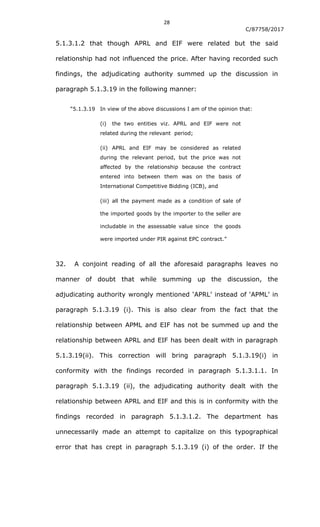 28
C/87758/2017
5.1.3.1.2 that though APRL and EIF were related but the said
relationship had not influenced the price. After having recorded such
findings, the adjudicating authority summed up the discussion in
paragraph 5.1.3.19 in the following manner:
“5.1.3.19 In view of the above discussions I am of the opinion that:
(i) the two entities viz. APRL and EIF were not
related during the relevant period;
(ii) APRL and EIF may be considered as related
during the relevant period, but the price was not
affected by the relationship because the contract
entered into between them was on the basis of
International Competitive Bidding (ICB), and
(iii) all the payment made as a condition of sale of
the imported goods by the importer to the seller are
includable in the assessable value since the goods
were imported under PIR against EPC contract.”
32. A conjoint reading of all the aforesaid paragraphs leaves no
manner of doubt that while summing up the discussion, the
adjudicating authority wrongly mentioned „APRL‟ instead of „APML‟ in
paragraph 5.1.3.19 (i). This is also clear from the fact that the
relationship between APML and EIF has not be summed up and the
relationship between APRL and EIF has been dealt with in paragraph
5.1.3.19(ii). This correction will bring paragraph 5.1.3.19(i) in
conformity with the findings recorded in paragraph 5.1.3.1.1. In
paragraph 5.1.3.19 (ii), the adjudicating authority dealt with the
relationship between APRL and EIF and this is in conformity with the
findings recorded in paragraph 5.1.3.1.2. The department has
unnecessarily made an attempt to capitalize on this typographical
error that has crept in paragraph 5.1.3.19 (i) of the order. If the
 