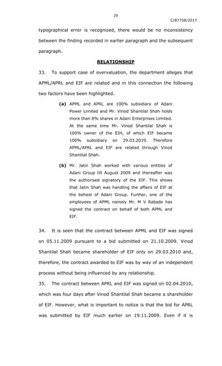 29
C/87758/2017
typographical error is recognized, there would be no inconsistency
between the finding recorded in earlier paragraph and the subsequent
paragraph.
RELATIONSHIP
33. To support case of overvaluation, the department alleges that
APML/APRL and EIF are related and in this connection the following
two factors have been highlighted.
(a) APML and APRL are 100% subsidiary of Adani
Power Limited and Mr. Vinod Shantilal Shah holds
more than 8% shares in Adani Enterprises Limited.
At the same time Mr. Vinod Shantilal Shah is
100% owner of the EIH, of which EIF became
100% subsidiary on 29.03.2010. Therefore
APML/APRL and EIF are related through Vinod
Shantilal Shah.
(b) Mr. Jatin Shah worked with various entities of
Adani Group till August 2009 and thereafter was
the authorised signatory of the EIF. This shows
that Jatin Shah was handling the affairs of EIF at
the behest of Adani Group. Further, one of the
employees of APML namely Mr. M V Rabade has
signed the contract on behalf of both APML and
EIF.
34. It is seen that the contract between APML and EIF was signed
on 05.11.2009 pursuant to a bid submitted on 21.10.2009. Vinod
Shantilal Shah became shareholder of EIF only on 29.03.2010 and,
therefore, the contract awarded to EIF was by way of an independent
process without being influenced by any relationship.
35. The contract between APRL and EIF was signed on 02.04.2010,
which was four days after Vinod Shantilal Shah became a shareholder
of EIF. However, what is important to notice is that the bid for APRL
was submitted by EIF much earlier on 19.11.2009. Even if it is
 