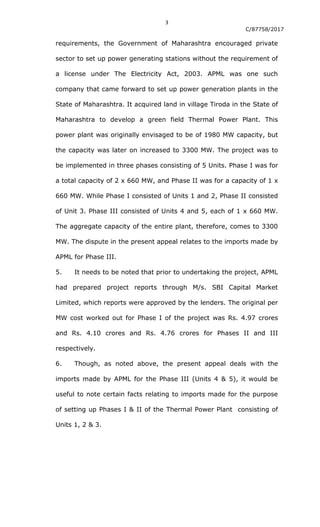 3
C/87758/2017
requirements, the Government of Maharashtra encouraged private
sector to set up power generating stations without the requirement of
a license under The Electricity Act, 2003. APML was one such
company that came forward to set up power generation plants in the
State of Maharashtra. It acquired land in village Tiroda in the State of
Maharashtra to develop a green field Thermal Power Plant. This
power plant was originally envisaged to be of 1980 MW capacity, but
the capacity was later on increased to 3300 MW. The project was to
be implemented in three phases consisting of 5 Units. Phase I was for
a total capacity of 2 x 660 MW, and Phase II was for a capacity of 1 x
660 MW. While Phase I consisted of Units 1 and 2, Phase II consisted
of Unit 3. Phase III consisted of Units 4 and 5, each of 1 x 660 MW.
The aggregate capacity of the entire plant, therefore, comes to 3300
MW. The dispute in the present appeal relates to the imports made by
APML for Phase III.
5. It needs to be noted that prior to undertaking the project, APML
had prepared project reports through M/s. SBI Capital Market
Limited, which reports were approved by the lenders. The original per
MW cost worked out for Phase I of the project was Rs. 4.97 crores
and Rs. 4.10 crores and Rs. 4.76 crores for Phases II and III
respectively.
6. Though, as noted above, the present appeal deals with the
imports made by APML for the Phase III (Units 4 & 5), it would be
useful to note certain facts relating to imports made for the purpose
of setting up Phases I & II of the Thermal Power Plant consisting of
Units 1, 2 & 3.
 
