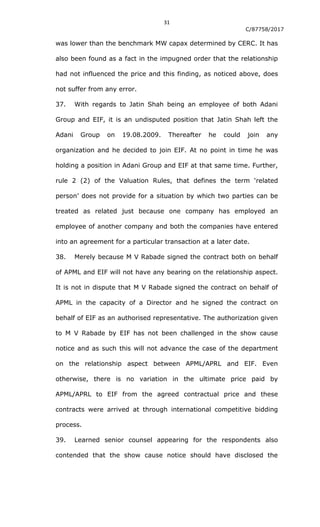 31
C/87758/2017
was lower than the benchmark MW capax determined by CERC. It has
also been found as a fact in the impugned order that the relationship
had not influenced the price and this finding, as noticed above, does
not suffer from any error.
37. With regards to Jatin Shah being an employee of both Adani
Group and EIF, it is an undisputed position that Jatin Shah left the
Adani Group on 19.08.2009. Thereafter he could join any
organization and he decided to join EIF. At no point in time he was
holding a position in Adani Group and EIF at that same time. Further,
rule 2 (2) of the Valuation Rules, that defines the term „related
person‟ does not provide for a situation by which two parties can be
treated as related just because one company has employed an
employee of another company and both the companies have entered
into an agreement for a particular transaction at a later date.
38. Merely because M V Rabade signed the contract both on behalf
of APML and EIF will not have any bearing on the relationship aspect.
It is not in dispute that M V Rabade signed the contract on behalf of
APML in the capacity of a Director and he signed the contract on
behalf of EIF as an authorised representative. The authorization given
to M V Rabade by EIF has not been challenged in the show cause
notice and as such this will not advance the case of the department
on the relationship aspect between APML/APRL and EIF. Even
otherwise, there is no variation in the ultimate price paid by
APML/APRL to EIF from the agreed contractual price and these
contracts were arrived at through international competitive bidding
process.
39. Learned senior counsel appearing for the respondents also
contended that the show cause notice should have disclosed the
 