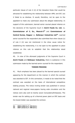 32
C/87758/2017
particular clause of rule 2 (2) of the Valuation Rules that would be
attracted for establishing the relationship between APRL and EIF, but
it failed to so disclose. It would, therefore, not be open to the
appellant to make any submission about the alleged relationship. In
support of this submission, learned senior counsel placed reliance on
the decisions of the Supreme Court in Amrit Foods Co. Ltd. vs.
Commissioner of C. Ex., Meerut-I22
and Commissioner of
Central Excise, Nagpur vs. Ballarpur Industries Ltd23
. Learned
senior counsel for the respondent also submitted that when clause (v)
of rule 2 (2) was not mentioned in the show cause notice for
establishing the relationship, it is not open to the appellant to place
reliance on this rule to establish that the relationship stood
established.
40. In view of the aforesaid judgments of the Supreme Court in
Amrit Foods and Ballarpur Industries, there is substance in this
submission made by the learned senior counsel for the respondent.
TENDER PROCESS
41. Much emphasis has been placed by the learned special counsel
appearing for the department on the manner in which the contract
was awarded to EIF. In this connection, it needs to be noted that the
contract was awarded on the basis of international competitive
bidding process. The notice inviting tender was published in various
national and regional news-papers having wide circulation and the
notices were also sent to twenty seven Consulaters/Embassies. The
tender was for setting up of a thermal power plant on EPC basis and
the lowest bidder was awarded the contract.
22. 2003 (190) E.L.T. 433 (S.C.)
23. 2007 (215) E.L.T. 489 (S.C.)
 