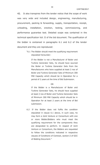 33
C/87758/2017
42. It also transpires from the tender notice that the scope of work
was very wide and included design, engineering, manufacturing,
procurement, packing & forwarding, supply, transportation, receipt,
unloading, installation, erection, testing, commissioning, and
performance guarantee test. Detailed scope was contained in the
technical specification Vol. II of the bid document. The qualification of
the bidder is contained in paragraphs 6.1 and 6.2 of the tender
document and they are reproduced:
“6.1 The Bidder should meet the qualifying requirement
stipulated hereunder:
If the Bidder is not a Manufacturer of Boiler and
Turbine Generator Sets, he should have sourced
the Boiler or Turbine Generator Sets from the
Manufacturers who have supplied at least 2 nos of
Boiler and Turbine Generator Sets of Minimum 300
MW Capacity which should be in Operation for a
period of 2 years at the time of Bid Submission.
OR
If the Bidder is a Manufacturer of Boiler and
Turbine Generator Sets, he should have supplied
at least 2 nos of Boiler and Turbine Generator Sets
of Minimum 300 MW Capacity which should be in
Operation for at least 2 years at the time of Bid
submission.
6.2 If the Bidder does not fulfils the condition
stipulated in clause 6.1 above, in such case, he
may form a Joint Venture or Consortium with one
or more Bidder/Bidders who must meet the
qualifying requirement for the components they
are designated to perform. In respect of Joint
Venture or Consortium, the Bidders are requested
to follow the conditions indicated in respective
clauses of Conditions of Contract, section-2 of GCC
of Bidding Document.”
 