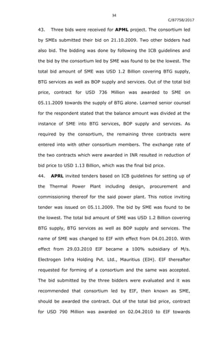 34
C/87758/2017
43. Three bids were received for APML project. The consortium led
by SMEs submitted their bid on 21.10.2009. Two other bidders had
also bid. The bidding was done by following the ICB guidelines and
the bid by the consortium led by SME was found to be the lowest. The
total bid amount of SME was USD 1.2 Billion covering BTG supply,
BTG services as well as BOP supply and services. Out of the total bid
price, contract for USD 736 Million was awarded to SME on
05.11.2009 towards the supply of BTG alone. Learned senior counsel
for the respondent stated that the balance amount was divided at the
instance of SME into BTG services, BOP supply and services. As
required by the consortium, the remaining three contracts were
entered into with other consortium members. The exchange rate of
the two contracts which were awarded in INR resulted in reduction of
bid price to USD 1.13 Billion, which was the final bid price.
44. APRL invited tenders based on ICB guidelines for setting up of
the Thermal Power Plant including design, procurement and
commissioning thereof for the said power plant. This notice inviting
tender was issued on 05.11.2009. The bid by SME was found to be
the lowest. The total bid amount of SME was USD 1.2 Billion covering
BTG supply, BTG services as well as BOP supply and services. The
name of SME was changed to EIF with effect from 04.01.2010. With
effect from 29.03.2010 EIF became a 100% subsidiary of M/s.
Electrogen Infra Holding Pvt. Ltd., Mauritius (EIH). EIF thereafter
requested for forming of a consortium and the same was accepted.
The bid submitted by the three bidders were evaluated and it was
recommended that consortium led by EIF, then known as SME,
should be awarded the contract. Out of the total bid price, contract
for USD 790 Million was awarded on 02.04.2010 to EIF towards
 