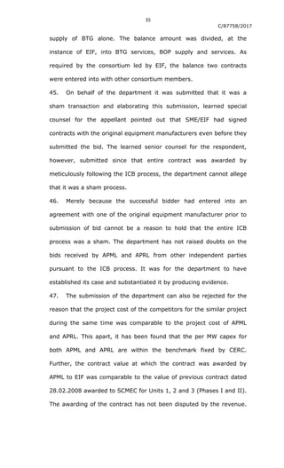35
C/87758/2017
supply of BTG alone. The balance amount was divided, at the
instance of EIF, into BTG services, BOP supply and services. As
required by the consortium led by EIF, the balance two contracts
were entered into with other consortium members.
45. On behalf of the department it was submitted that it was a
sham transaction and elaborating this submission, learned special
counsel for the appellant pointed out that SME/EIF had signed
contracts with the original equipment manufacturers even before they
submitted the bid. The learned senior counsel for the respondent,
however, submitted since that entire contract was awarded by
meticulously following the ICB process, the department cannot allege
that it was a sham process.
46. Merely because the successful bidder had entered into an
agreement with one of the original equipment manufacturer prior to
submission of bid cannot be a reason to hold that the entire ICB
process was a sham. The department has not raised doubts on the
bids received by APML and APRL from other independent parties
pursuant to the ICB process. It was for the department to have
established its case and substantiated it by producing evidence.
47. The submission of the department can also be rejected for the
reason that the project cost of the competitors for the similar project
during the same time was comparable to the project cost of APML
and APRL. This apart, it has been found that the per MW capex for
both APML and APRL are within the benchmark fixed by CERC.
Further, the contract value at which the contract was awarded by
APML to EIF was comparable to the value of previous contract dated
28.02.2008 awarded to SCMEC for Units 1, 2 and 3 (Phases I and II).
The awarding of the contract has not been disputed by the revenue.
 