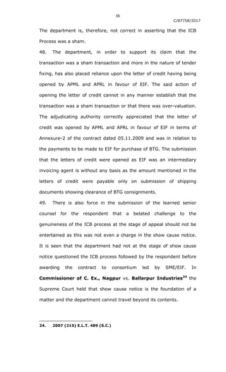 36
C/87758/2017
The department is, therefore, not correct in asserting that the ICB
Process was a sham.
48. The department, in order to support its claim that the
transaction was a sham transaction and more in the nature of tender
fixing, has also placed reliance upon the letter of credit having being
opened by APML and APRL in favour of EIF. The said action of
opening the letter of credit cannot in any manner establish that the
transaction was a sham transaction or that there was over-valuation.
The adjudicating authority correctly appreciated that the letter of
credit was opened by APML and APRL in favour of EIF in terms of
Annexure-2 of the contract dated 05.11.2009 and was in relation to
the payments to be made to EIF for purchase of BTG. The submission
that the letters of credit were opened as EIF was an intermediary
invoicing agent is without any basis as the amount mentioned in the
letters of credit were payable only on submission of shipping
documents showing clearance of BTG consignments.
49. There is also force in the submission of the learned senior
counsel for the respondent that a belated challenge to the
genuineness of the ICB process at the stage of appeal should not be
entertained as this was not even a charge in the show cause notice.
It is seen that the department had not at the stage of show cause
notice questioned the ICB process followed by the respondent before
awarding the contract to consortium led by SME/EIF. In
Commissioner of C. Ex., Nagpur vs. Ballarpur Industries24
the
Supreme Court held that show cause notice is the foundation of a
matter and the department cannot travel beyond its contents.
24. 2007 (215) E.L.T. 489 (S.C.)
 