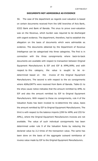 37
C/87758/2017
DOCUMENTS NOT ADMISSIBLE AS EVIDENCE
50. The case of the department as regards over-valuation is based
on certain documents received from the UAE branches of Axis Bank,
ICICI Bank and Bank of Baroda. The onus to prove over-valuation
was on the Revenue, which burden was required to be discharged
with cogent evidence. The department, therefore, had to establish the
allegation on the basis of documents which were admissible as
evidence. The documents obtained by the Department of Revenue
Intelligence can be categorized into three categories. The first is in
connection with the three consignments where back-to-back
documents are available with respect to transaction between Original
Equipment Manufacturers & EIF and EIF & APML/APRL and with
respect to this category, the value is sought to be re-
determined based on the invoice of the Original Equipment
Manufacturers. The second is with respect to the six consignments
where AORs/ORTTs were received from Bank of Baroda. Table-21 to
the show cause notice indicates that the amount remitted by APRL to
EIF and also the amount remitted by EIF to Original Equipment
Manufacturers. With respect to these six consignments, rule 4 of the
Valuation Rules has been invoked to re-determine the value, basis
the amount remitted by EIF to Original Equipment Manufacturers. The
third is with respect to the balance imports (299 for APML and 255 for
APRL), where the Original Equipment Manufacturers invoices are not
available. The value of such individual consignments has been
determined under rule 9 of the Valuation Rules by reducing the
declared value by 2.2 times of the transaction value. The same has
been done on the basis of the aggregate outward remittance of
invoice value made by EIF to the Original Equipment Manufacturers.
 