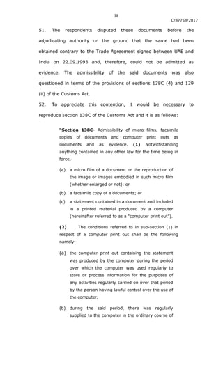 38
C/87758/2017
51. The respondents disputed these documents before the
adjudicating authority on the ground that the same had been
obtained contrary to the Trade Agreement signed between UAE and
India on 22.09.1993 and, therefore, could not be admitted as
evidence. The admissibility of the said documents was also
questioned in terms of the provisions of sections 138C (4) and 139
(ii) of the Customs Act.
52. To appreciate this contention, it would be necessary to
reproduce section 138C of the Customs Act and it is as follows:
“Section 138C- Admissibility of micro films, facsimile
copies of documents and computer print outs as
documents and as evidence. (1) Notwithstanding
anything contained in any other law for the time being in
force,-
(a) a micro film of a document or the reproduction of
the image or images embodied in such micro film
(whether enlarged or not); or
(b) a facsimile copy of a documents; or
(c) a statement contained in a document and included
in a printed material produced by a computer
(hereinafter referred to as a “computer print out”).
(2) The conditions referred to in sub-section (1) in
respect of a computer print out shall be the following
namely:-
(a) the computer print out containing the statement
was produced by the computer during the period
over which the computer was used regularly to
store or process information for the purposes of
any activities regularly carried on over that period
by the person having lawful control over the use of
the computer,
(b) during the said period, there was regularly
supplied to the computer in the ordinary course of
 