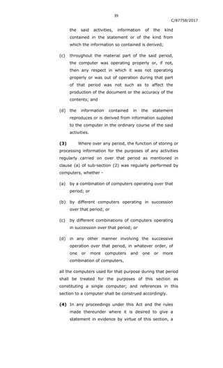 39
C/87758/2017
the said activities, information of the kind
contained in the statement or of the kind from
which the information so contained is derived;
(c) throughout the material part of the said period,
the computer was operating properly or, if not,
then any respect in which it was not operating
properly or was out of operation during that part
of that period was not such as to affect the
production of the document or the accuracy of the
contents; and
(d) the information contained in the statement
reproduces or is derived from information supplied
to the computer in the ordinary course of the said
activities.
(3) Where over any period, the function of storing or
processing information for the purposes of any activities
regularly carried on over that period as mentioned in
clause (a) of sub-section (2) was regularly performed by
computers, whether -
(a) by a combination of computers operating over that
period; or
(b) by different computers operating in succession
over that period; or
(c) by different combinations of computers operating
in succession over that period; or
(d) in any other manner involving the successive
operation over that period, in whatever order, of
one or more computers and one or more
combination of computers,
all the computers used for that purpose during that period
shall be treated for the purposes of this section as
constituting a single computer; and references in this
section to a computer shall be construed accordingly.
(4) In any proceedings under this Act and the rules
made thereunder where it is desired to give a
statement in evidence by virtue of this section, a
 