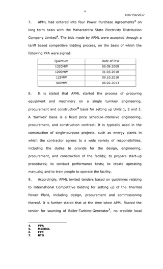 4
C/87758/2017
7. APML had entered into four Power Purchase Agreements4
on
long term basis with the Maharashtra State Electricity Distribution
Company Limited5
. The bids made by APML were accepted through a
tariff based competitive bidding process, on the basis of which the
following PPA were signed:
Quantum Date of PPA
1320MW 08.09.2008
1200MW 31.03.2010
125MW 09.10.2010
440MW 06.02.2013
8. It is stated that APML started the process of procuring
equipment and machinery on a single turnkey engineering,
procurement and construction
6
basis for setting up Units 1, 2 and 3.
A „turnkey‟ basis is a fixed price schedule-intensive engineering,
procurement, and construction contract. It is typically used in the
construction of single-purpose projects, such as energy plants in
which the contractor agrees to a wide variety of responsibilities,
including the duties to provide for the design, engineering,
procurement, and construction of the facility; to prepare start-up
procedures; to conduct performance tests; to create operating
manuals; and to train people to operate the facility.
9. Accordingly, APML invited tenders based on guidelines relating
to International Competitive Bidding for setting up of the Thermal
Power Plant, including design, procurement and commissioning
thereof. It is further stated that at the time when APML floated the
tender for sourcing of Boiler-Turbine-Generator
7
, no credible local
4. PPA
5. MSEDCL
6. EPC
7. BTG
 
