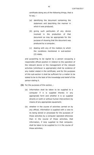 40
C/87758/2017
certificate doing any of the following things, that is
to say, -
(a) identifying the document containing the
statement and describing the manner in
which it was produced;
(b) giving such particulars of any device
involved in the production of that
document as may be appropriate for the
purpose of showing that the document was
produced by a computer,
(c) dealing with any of the matters to which
the conditions mentioned in sub-section
(2) relate,
and purporting to be signed by a person occupying a
responsible official position in relation to the operation of
the relevant device or the management of the relevant
activities (whichever is appropriate) shall be evidence of
any matter stated in the certificate; and for the purposes
of this sub-section it shall be sufficient for a matter to be
stated to be to the best of the knowledge and belief of the
person stating it.
(5) For the purposes of this section, -
(a) Information shall be taken to be supplied to a
computer if it is supplied thereto in any
appropriate form and whether it is so supplied
directly or (with or without human intervention) by
means of any appropriate equipment;
(b) whether in the course of activities carried on by
any official, information is supplied with a view to
its being stored or processed for the purposes of
those activities by a computer operated otherwise
than in the course of those activities, that
information, if duly supplied to that computer,
shall be taken to be supplied to it in the course of
those activities;
 