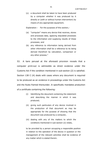41
C/87758/2017
(c) a document shall be taken to have been produced
by a computer whether it was produced by it
directly or (with or without human intervention) by
means of any appropriate equipment.
Explanation - For the purposes of this section,-
(a) "computer" means any device that receives, stores
and processes data, applying stipulated processes
to the information and supplying results of these
processes; and
(b) any reference to information being derived from
other information shall be a reference to its being
derived therefrom by calculation, comparison or
any other process.”
53. A bare perusal at the aforesaid provision reveals that a
computer print-out is admissible as direct evidence under the
Customs Act if the condition mentioned in sub-section (2) is satisfied.
Section 138 C (4) deals with cases where any document is required
to be produced as an evidence in proceedings under the Customs Act
and the Rules framed thereunder. It specifically mandates production
of a certificate containing the following:
(i) Identifying the document containing the statement
and describing the manner in which it was
produced;
(ii) giving such particulars of any device involved in
the production of that document as may be
appropriate for the purpose of showing that the
document was produced by a computer,
(iii) dealing with any of the matters to which the
conditions mentioned in sub-section (2) relate,
to be provided by a person occupying a responsible position
in relation to the operation of the device in question or the
management of the relevant activities shall be evidence of
any matter which is stated therein.
 