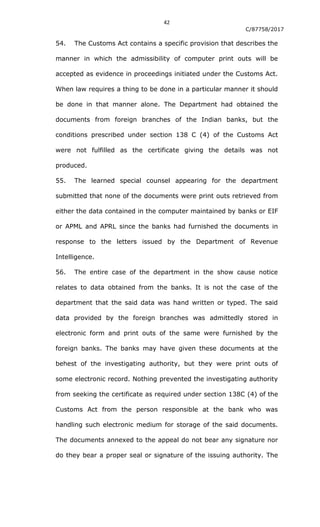42
C/87758/2017
54. The Customs Act contains a specific provision that describes the
manner in which the admissibility of computer print outs will be
accepted as evidence in proceedings initiated under the Customs Act.
When law requires a thing to be done in a particular manner it should
be done in that manner alone. The Department had obtained the
documents from foreign branches of the Indian banks, but the
conditions prescribed under section 138 C (4) of the Customs Act
were not fulfilled as the certificate giving the details was not
produced.
55. The learned special counsel appearing for the department
submitted that none of the documents were print outs retrieved from
either the data contained in the computer maintained by banks or EIF
or APML and APRL since the banks had furnished the documents in
response to the letters issued by the Department of Revenue
Intelligence.
56. The entire case of the department in the show cause notice
relates to data obtained from the banks. It is not the case of the
department that the said data was hand written or typed. The said
data provided by the foreign branches was admittedly stored in
electronic form and print outs of the same were furnished by the
foreign banks. The banks may have given these documents at the
behest of the investigating authority, but they were print outs of
some electronic record. Nothing prevented the investigating authority
from seeking the certificate as required under section 138C (4) of the
Customs Act from the person responsible at the bank who was
handling such electronic medium for storage of the said documents.
The documents annexed to the appeal do not bear any signature nor
do they bear a proper seal or signature of the issuing authority. The
 
