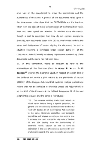 43
C/87758/2017
onus was on the department to prove the correctness and the
authenticity of the same. A perusal of the documents relied upon in
the show cause notice show that the ORTTs/AORs and the invoices,
which form the basis of the re-determination of the transaction value,
have not been signed nor attested. In relation some documents,
though a seal is appended, but they do not contain signatures.
Similarly, few documents other than ORTTs, bear initials without the
name and designation of person signing the document. In such a
situation obtaining a certificate under section 138C (4) of the
Customs Act was extremely necessary to prove the authenticity of the
documents but the same has not been done.
57. In this connection, would be relevant to refer to the
observations of the Supreme Court in Anvar P. V. vs. P. K.
Basheer25
wherein the Supreme Court, in respect of section 65B of
the Evidence Act which is pari materia to the provisions of section
138C (4) of the Customs Act, held that evidence relating to electronic
record shall not be admitted in evidence unless the requirement of
section 65B of the Evidence Act is fulfilled. Paragraph 22 of the said
judgment is relevant and the same is reproduced:
“22. The evidence relating to electronic record, as
noted herein before, being a special provision, the
general law on secondary evidence under Section 63
read with Section 65 of the Evidence Act shall yield
to the same. Generalia specialibus non derogant,
special law will always prevail over the general law.
It appears, the court omitted to take note of Section
59 and 65A dealing with the admissibility of
electronic record. Section 63 and 65 have no
application in the case of secondary evidence by way
of electronic record; the same is wholly governed by
25. AIR 2015 SC 180
 