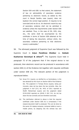 44
C/87758/2017
Section 65A and 65B. to that extent, the statement
of law on admissibility of secondary evidence
pertaining to electronic record, as stated by this
court in Navjot Sandhu case (supra), does not
laydown the correct legal position. It requires to be
overruled and we do so. An electronic record by way
of secondary evidence shall not be admitted in
evidence unless the requirements under Section 65B
are satisfied. Thus, in the case of CD, VCD, chip,
etc., the same shall be accompanied by the
certificate in terms of Section 65B obtained at the
time of taking the document, without which, the
secondary evidence pertaining to that electronic
record, is admissible.”
58. The aforesaid judgment of Supreme Court was followed by the
Supreme Court in Arjun Panditrao Khotkar vs. Kailash
Kushanrao Gorantyal & others26
. The Supreme Court held in
paragraph 72 of the judgment that if the original device is not
produced, then electronic record can be produced in accordance with
section 65B (1) of the Evidence Act together with requisite certificate
under section 65B (4). The relevant portion of the judgment is
reproduced below:
“(a) Anvar P.V. (supra), as clarified by us hereinabove, is the
law declared by this Court on Section 65B of the Evidence
Act. The judgment in Tomaso Bruno (supra), being per
incuriam, does not lay down the law correctly. Also, the
judgment in SLP (Crl.) No. 9431 of 2011 reported as
Shafhi Mohammad (supra) and the judgment dated
03.04.2018 reported as (2018) 5 SCC 311, do not lay
down the law correctly and are therefore overruled.
(b) The clarification referred to above is that the required
certificate under Section 65B (4) is unnecessary if the
original document itself is produced. This can be done by
the owner of a laptop computer, computer tablet or even a
mobile phone, by stepping into the witness box and
26. AIR 2020 SC 4908
 