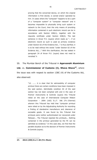 45
C/87758/2017
proving that the concerned device, on which the original
information is first stored, is owned and/or operated by
him. In cases where the "computer" happens to be a part
of a "computer system" or "computer network" and it
becomes impossible to physically bring such system or
network to the Court, then the only means of providing
information contained in such electronic record can be in
accordance with Section 65B(1), together with the
requisite certificate under Section 65B(4). The last
sentence in Anvar P.V. (supra) which reads as “.. if an
electronic record as such is used as primary evidence
under Section 62 of the Evidence Act...” is thus clarified; it
is to be read without the words “under Section 62 of the
Evidence Act,...” With this clarification, the law stated in
paragraph 24 of Anvar P.V. (supra) does not need to
revisited.”s
59. The Mumbai Bench of the Tribunal in Agarvanshi Aluminium
Ltd. vs. Commissioner of Customs (I), Nhava Sheva27
, where
the issue was with respect to section 138C (4) of the Customs Act,
also observed:
“12. ...... it is clear that for admissibility of computer
printout there are certain conditions have been imposed in
the said section. Admittedly condition 4C of the said
section has not been complied with and in the case of
Premier Instruments & Controls (supra) this Tribunal
relied on the case of International Computer Ribbon
Corporation - 2004 (165) E.L.T. 186 (Tri.-Chennai)
wherein this Tribunal has held that "computer printout
were relied on by the Adjudicating Authority for recording
a finding of clandestine manufacture and clearance of
excisable goods. It was found by the Tribunal that
printouts were neither authenticated nor recovered under
Mahazar... The Tribunal rejected the printouts... Nothing
contained in the printout generated by the PC can be
admitted as evidence." In this case also, we find that the
parallel situation as to the decision of Premier Instruments
& Controls (supra).
27. 2014 (299) E.L.T. 83 (Tri.-Mum)
 