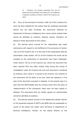 46
C/87758/2017
13. Therefore, the printout generated from the PC
seized cannot be admitted into evidence for non-fulfillment
of statutory condition of Section 138C of the Customs Act,
1962.”
60. Thus, as the provisions of section 138C (4) of the Customs Act
have not been satisfied for the reason that the certificate prescribed
therein has not been furnished, the documents obtained by
Department of Revenue Intelligence from various banks outside India
cannot be admitted as evidence. Reliance cannot, therefore, be
placed on these documents for this reason.
61. The learned senior counsel for the respondents also made
submissions with regard to non-fulfillment of the provisions of section
139 (ii) of the Customs Act. It is the case of the respondents that the
presumption under section 139 (ii) of the Customs Act would not be
available as the authenticity of documents have been challenged.
Under section 139 (ii) of the Customs Act, where any document has
been received from any place outside India during the course of
investigation under the Customs Act and such document is tendered
as evidence, then unless it is proved to the contrary, the contents of
the documents will be taken to be true, basis the signature in the
case of the document executed or attested. In the present case it is
seen that the ORTTs/AORs and the invoices which form the basis of
redetermination of the transaction value have not been signed or
attested. The documents that are neither signed nor authenticated
cannot be admitted as evidence.
62. The learned special counsel of the department placed reliance
on the purported originals of ORTTs and AORs that are supposedly on
record of the banks and copies were furnished to Department of
Revenue Intelligence. Further, he has placed reliance on the
 