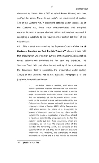 47
C/87758/2017
statement of Vineet Jain - CEO of Adani Power Limited, who has
verified the same. These do not satisfy the requirement of section
139 of the Customs Act. A statement obtained under section 108 of
the Customs Act, basis such unauthenticated and unsigned
documents, from a person who has neither authored nor received it
cannot be a substitute to the requirement of section 138 C (4) of the
Customs Act.
63. This is what was stated by the Supreme Court in Collector of
Customs, Bombay vs. East Punjab Traders28
wherein it was held
that presumption under section 139 (ii) of the Customs Act cannot be
raised because the document did not bear any signature. The
Supreme Court held that when the authenticity of the photocopies of
the documents itself is suspected, the presumption under section
139(ii) of the Customs Act is not available. Paragraph 5 of the
judgment is reproduced below:
“5. The single Technical Member, who wrote the
minority judgment, however, held the view that it was not
essential on the part of the Customs Officer to strictly
prove the documents as required by the Evidence Act and
that the authenticity of the documents, though copies,
could not be doubted as they had been collected by the
Collector from foreign sources and could be admitted in
evidence by virtue of Section 139(ii) of the Customs Act,
1962 which permits the raising of a presumption in
respect of documents received from any place outside
Indian in the course of investigation of any offence alleged
to have been committed by any person under the Act. The
majority points out that these documents, which are
photocopies, do not bear the signature either of the
exporter, the forwarding agent, the stevedore or the
Customs Officer. In fact, they do not bear any signature
whatsoever and, therefore, the authenticity of these
documents is suspect and it is not possible to presume
28. (1998) 9 SCC 115
 