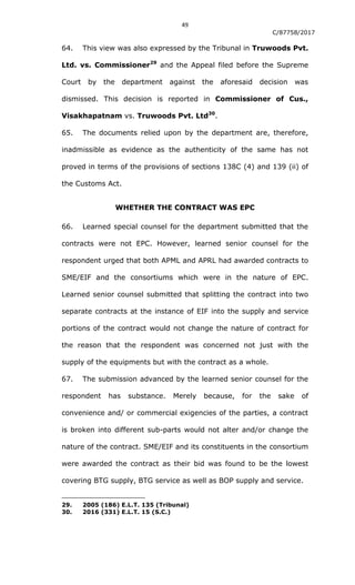 49
C/87758/2017
64. This view was also expressed by the Tribunal in Truwoods Pvt.
Ltd. vs. Commissioner29
and the Appeal filed before the Supreme
Court by the department against the aforesaid decision was
dismissed. This decision is reported in Commissioner of Cus.,
Visakhapatnam vs. Truwoods Pvt. Ltd30
.
65. The documents relied upon by the department are, therefore,
inadmissible as evidence as the authenticity of the same has not
proved in terms of the provisions of sections 138C (4) and 139 (ii) of
the Customs Act.
WHETHER THE CONTRACT WAS EPC
66. Learned special counsel for the department submitted that the
contracts were not EPC. However, learned senior counsel for the
respondent urged that both APML and APRL had awarded contracts to
SME/EIF and the consortiums which were in the nature of EPC.
Learned senior counsel submitted that splitting the contract into two
separate contracts at the instance of EIF into the supply and service
portions of the contract would not change the nature of contract for
the reason that the respondent was concerned not just with the
supply of the equipments but with the contract as a whole.
67. The submission advanced by the learned senior counsel for the
respondent has substance. Merely because, for the sake of
convenience and/ or commercial exigencies of the parties, a contract
is broken into different sub-parts would not alter and/or change the
nature of the contract. SME/EIF and its constituents in the consortium
were awarded the contract as their bid was found to be the lowest
covering BTG supply, BTG service as well as BOP supply and service.
29. 2005 (186) E.L.T. 135 (Tribunal)
30. 2016 (331) E.L.T. 15 (S.C.)
 