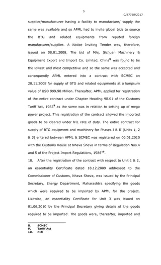 5
C/87758/2017
supplier/manufacturer having a facility to manufacture/ supply the
same was available and so APML had to invite global bids to source
the BTG and related equipments from reputed foreign
manufacturer/supplier. A Notice Inviting Tender was, therefore,
issued on 08.01.2008. The bid of M/s. Sichuan Machinery &
Equipment Export and Import Co. Limited, China
8
was found to be
the lowest and most competitive and so the same was accepted and
consequently APML entered into a contract with SCMEC on
28.11.2008 for supply of BTG and related equipments at a lumpsum
value of USD 999.90 Million. Thereafter, APML applied for registration
of the entire contract under Chapter Heading 98.01 of the Customs
Tariff Act, 1985
9
as the same was in relation to setting up of mega
power project. This registration of the contract allowed the imported
goods to be cleared under NIL rate of duty. The entire contract for
supply of BTG equipment and machinery for Phases I & II (Units 1, 2
& 3) entered between APML & SCMEC was registered on 06.01.2010
with the Customs House at Nhava Sheva in terms of Regulation Nos.4
and 5 of the Project Import Regulations, 198610
.
10. After the registration of the contract with respect to Unit 1 & 2,
an essentiality Certificate dated 18.12.2009 addressed to the
Commissioner of Customs, Nhava Sheva, was issued by the Principal
Secretary, Energy Department, Maharashtra specifying the goods
which were required to be imported by APML for the project.
Likewise, an essentiality Certificate for Unit 3 was issued on
01.06.2010 by the Principal Secretary giving details of the goods
required to be imported. The goods were, thereafter, imported and
8. SCMEC
9. Tariff Act
10. PIR
 