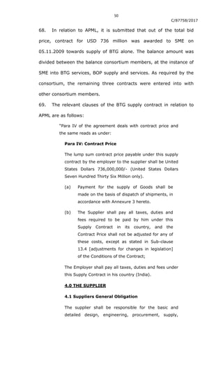 50
C/87758/2017
68. In relation to APML, it is submitted that out of the total bid
price, contract for USD 736 million was awarded to SME on
05.11.2009 towards supply of BTG alone. The balance amount was
divided between the balance consortium members, at the instance of
SME into BTG services, BOP supply and services. As required by the
consortium, the remaining three contracts were entered into with
other consortium members.
69. The relevant clauses of the BTG supply contract in relation to
APML are as follows:
“Para IV of the agreement deals with contract price and
the same reads as under:
Para IV: Contract Price
The lump sum contract price payable under this supply
contract by the employer to the supplier shall be United
States Dollars 736,000,000/- (United States Dollars
Seven Hundred Thirty Six Million only).
(a) Payment for the supply of Goods shall be
made on the basis of dispatch of shipments, in
accordance with Annexure 3 hereto.
(b) The Supplier shall pay all taxes, duties and
fees required to be paid by him under this
Supply Contract in its country, and the
Contract Price shall not be adjusted for any of
these costs, except as stated in Sub-clause
13.4 [adjustments for changes in legislation]
of the Conditions of the Contract;
The Employer shall pay all taxes, duties and fees under
this Supply Contract in his country (India).
4.0 THE SUPPLIER
4.1 Suppliers General Obligation
The supplier shall be responsible for the basic and
detailed design, engineering, procurement, supply,
 