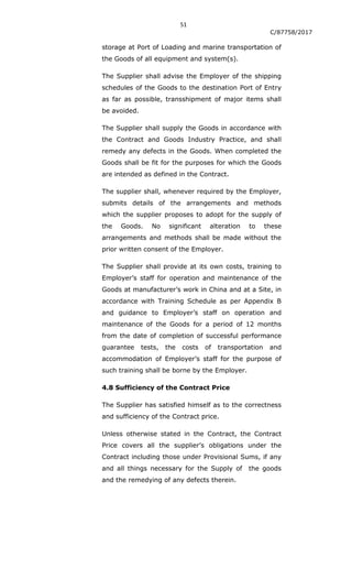 51
C/87758/2017
storage at Port of Loading and marine transportation of
the Goods of all equipment and system(s).
The Supplier shall advise the Employer of the shipping
schedules of the Goods to the destination Port of Entry
as far as possible, transshipment of major items shall
be avoided.
The Supplier shall supply the Goods in accordance with
the Contract and Goods Industry Practice, and shall
remedy any defects in the Goods. When completed the
Goods shall be fit for the purposes for which the Goods
are intended as defined in the Contract.
The supplier shall, whenever required by the Employer,
submits details of the arrangements and methods
which the supplier proposes to adopt for the supply of
the Goods. No significant alteration to these
arrangements and methods shall be made without the
prior written consent of the Employer.
The Supplier shall provide at its own costs, training to
Employer‟s staff for operation and maintenance of the
Goods at manufacturer‟s work in China and at a Site, in
accordance with Training Schedule as per Appendix B
and guidance to Employer‟s staff on operation and
maintenance of the Goods for a period of 12 months
from the date of completion of successful performance
guarantee tests, the costs of transportation and
accommodation of Employer‟s staff for the purpose of
such training shall be borne by the Employer.
4.8 Sufficiency of the Contract Price
The Supplier has satisfied himself as to the correctness
and sufficiency of the Contract price.
Unless otherwise stated in the Contract, the Contract
Price covers all the supplier‟s obligations under the
Contract including those under Provisional Sums, if any
and all things necessary for the Supply of the goods
and the remedying of any defects therein.
 