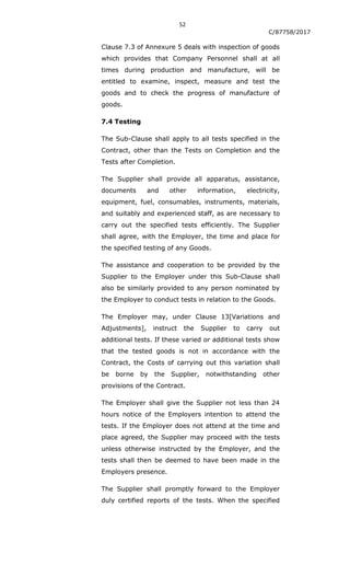 52
C/87758/2017
Clause 7.3 of Annexure 5 deals with inspection of goods
which provides that Company Personnel shall at all
times during production and manufacture, will be
entitled to examine, inspect, measure and test the
goods and to check the progress of manufacture of
goods.
7.4 Testing
The Sub-Clause shall apply to all tests specified in the
Contract, other than the Tests on Completion and the
Tests after Completion.
The Supplier shall provide all apparatus, assistance,
documents and other information, electricity,
equipment, fuel, consumables, instruments, materials,
and suitably and experienced staff, as are necessary to
carry out the specified tests efficiently. The Supplier
shall agree, with the Employer, the time and place for
the specified testing of any Goods.
The assistance and cooperation to be provided by the
Supplier to the Employer under this Sub-Clause shall
also be similarly provided to any person nominated by
the Employer to conduct tests in relation to the Goods.
The Employer may, under Clause 13[Variations and
Adjustments], instruct the Supplier to carry out
additional tests. If these varied or additional tests show
that the tested goods is not in accordance with the
Contract, the Costs of carrying out this variation shall
be borne by the Supplier, notwithstanding other
provisions of the Contract.
The Employer shall give the Supplier not less than 24
hours notice of the Employers intention to attend the
tests. If the Employer does not attend at the time and
place agreed, the Supplier may proceed with the tests
unless otherwise instructed by the Employer, and the
tests shall then be deemed to have been made in the
Employers presence.
The Supplier shall promptly forward to the Employer
duly certified reports of the tests. When the specified
 