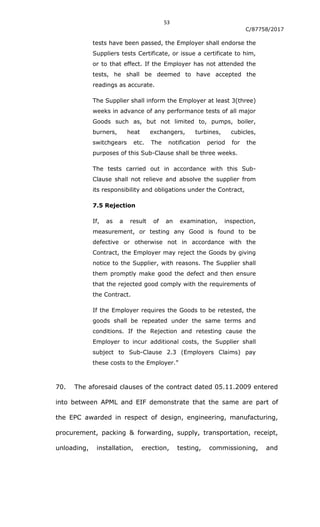 53
C/87758/2017
tests have been passed, the Employer shall endorse the
Suppliers tests Certificate, or issue a certificate to him,
or to that effect. If the Employer has not attended the
tests, he shall be deemed to have accepted the
readings as accurate.
The Supplier shall inform the Employer at least 3(three)
weeks in advance of any performance tests of all major
Goods such as, but not limited to, pumps, boiler,
burners, heat exchangers, turbines, cubicles,
switchgears etc. The notification period for the
purposes of this Sub-Clause shall be three weeks.
The tests carried out in accordance with this Sub-
Clause shall not relieve and absolve the supplier from
its responsibility and obligations under the Contract,
7.5 Rejection
If, as a result of an examination, inspection,
measurement, or testing any Good is found to be
defective or otherwise not in accordance with the
Contract, the Employer may reject the Goods by giving
notice to the Supplier, with reasons. The Supplier shall
them promptly make good the defect and then ensure
that the rejected good comply with the requirements of
the Contract.
If the Employer requires the Goods to be retested, the
goods shall be repeated under the same terms and
conditions. If the Rejection and retesting cause the
Employer to incur additional costs, the Supplier shall
subject to Sub-Clause 2.3 (Employers Claims) pay
these costs to the Employer.”
70. The aforesaid clauses of the contract dated 05.11.2009 entered
into between APML and EIF demonstrate that the same are part of
the EPC awarded in respect of design, engineering, manufacturing,
procurement, packing & forwarding, supply, transportation, receipt,
unloading, installation, erection, testing, commissioning, and
 