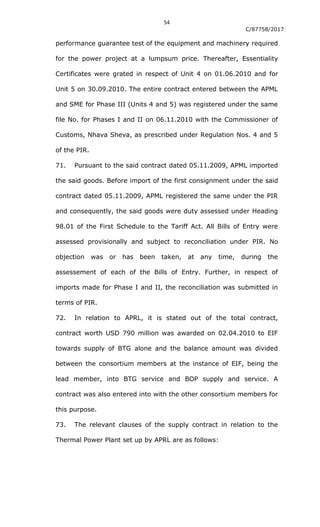 54
C/87758/2017
performance guarantee test of the equipment and machinery required
for the power project at a lumpsum price. Thereafter, Essentiality
Certificates were grated in respect of Unit 4 on 01.06.2010 and for
Unit 5 on 30.09.2010. The entire contract entered between the APML
and SME for Phase III (Units 4 and 5) was registered under the same
file No. for Phases I and II on 06.11.2010 with the Commissioner of
Customs, Nhava Sheva, as prescribed under Regulation Nos. 4 and 5
of the PIR.
71. Pursuant to the said contract dated 05.11.2009, APML imported
the said goods. Before import of the first consignment under the said
contract dated 05.11.2009, APML registered the same under the PIR
and consequently, the said goods were duty assessed under Heading
98.01 of the First Schedule to the Tariff Act. All Bills of Entry were
assessed provisionally and subject to reconciliation under PIR. No
objection was or has been taken, at any time, during the
assessement of each of the Bills of Entry. Further, in respect of
imports made for Phase I and II, the reconciliation was submitted in
terms of PIR.
72. In relation to APRL, it is stated out of the total contract,
contract worth USD 790 million was awarded on 02.04.2010 to EIF
towards supply of BTG alone and the balance amount was divided
between the consortium members at the instance of EIF, being the
lead member, into BTG service and BOP supply and service. A
contract was also entered into with the other consortium members for
this purpose.
73. The relevant clauses of the supply contract in relation to the
Thermal Power Plant set up by APRL are as follows:
 
