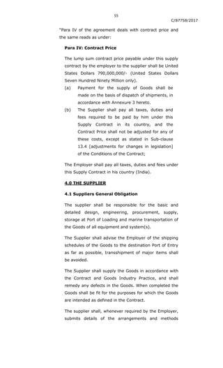 55
C/87758/2017
“Para IV of the agreement deals with contract price and
the same reads as under:
Para IV: Contract Price
The lump sum contract price payable under this supply
contract by the employer to the supplier shall be United
States Dollars 790,000,000/- (United States Dollars
Seven Hundred Ninety Million only).
(a) Payment for the supply of Goods shall be
made on the basis of dispatch of shipments, in
accordance with Annexure 3 hereto.
(b) The Supplier shall pay all taxes, duties and
fees required to be paid by him under this
Supply Contract in its country, and the
Contract Price shall not be adjusted for any of
these costs, except as stated in Sub-clause
13.4 [adjustments for changes in legislation]
of the Conditions of the Contract;
The Employer shall pay all taxes, duties and fees under
this Supply Contract in his country (India).
4.0 THE SUPPLIER
4.1 Suppliers General Obligation
The supplier shall be responsible for the basic and
detailed design, engineering, procurement, supply,
storage at Port of Loading and marine transportation of
the Goods of all equipment and system(s).
The Supplier shall advise the Employer of the shipping
schedules of the Goods to the destination Port of Entry
as far as possible, transshipment of major items shall
be avoided.
The Supplier shall supply the Goods in accordance with
the Contract and Goods Industry Practice, and shall
remedy any defects in the Goods. When completed the
Goods shall be fit for the purposes for which the Goods
are intended as defined in the Contract.
The supplier shall, whenever required by the Employer,
submits details of the arrangements and methods
 